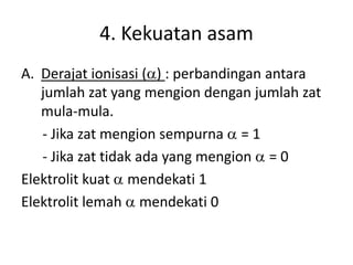 4. Kekuatan asam
A. Derajat ionisasi (a) : perbandingan antara
jumlah zat yang mengion dengan jumlah zat
mula-mula.
- Jika zat mengion sempurna a = 1
- Jika zat tidak ada yang mengion a = 0
Elektrolit kuat a mendekati 1
Elektrolit lemah a mendekati 0
 