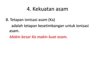 4. Kekuatan asam
B. Tetapan ionisasi asam (Ka)
adalah tetapan kesetimbangan untuk ionisasi
asam.
Makin besar Ka makin kuat asam.
 