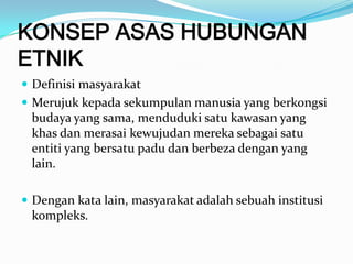 KONSEP ASAS HUBUNGAN
ETNIK
 Definisi masyarakat
 Merujuk kepada sekumpulan manusia yang berkongsi
budaya yang sama, menduduki satu kawasan yang
khas dan merasai kewujudan mereka sebagai satu
entiti yang bersatu padu dan berbeza dengan yang
lain.
 Dengan kata lain, masyarakat adalah sebuah institusi
kompleks.
 