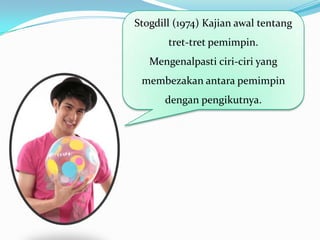 Stogdill (1974) Kajian awal tentang
tret-tret pemimpin.
Mengenalpasti ciri-ciri yang
membezakan antara pemimpin
dengan pengikutnya.

 