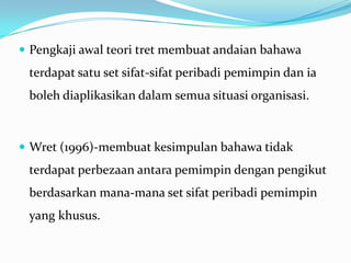  Pengkaji awal teori tret membuat andaian bahawa

terdapat satu set sifat-sifat peribadi pemimpin dan ia
boleh diaplikasikan dalam semua situasi organisasi.

 Wret (1996)-membuat kesimpulan bahawa tidak

terdapat perbezaan antara pemimpin dengan pengikut

berdasarkan mana-mana set sifat peribadi pemimpin
yang khusus.

 