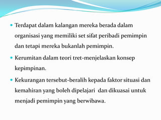  Terdapat dalam kalangan mereka berada dalam

organisasi yang memiliki set sifat peribadi pemimpin

dan tetapi mereka bukanlah pemimpin.
 Kerumitan dalam teori tret-menjelaskan konsep

kepimpinan.
 Kekurangan tersebut-beralih kepada faktor situasi dan

kemahiran yang boleh dipelajari dan dikuasai untuk

menjadi pemimpin yang berwibawa.

 