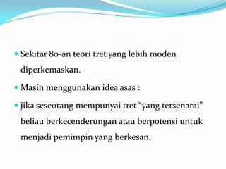  Sekitar 80-an teori tret yang lebih moden

diperkemaskan.
 Masih menggunakan idea asas :
 jika seseorang mempunyai tret “yang tersenarai”

beliau berkecenderungan atau berpotensi untuk
menjadi pemimpin yang berkesan.

 
