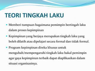TEORI TINGKAH LAKU
 Memberi tumpuan bagaimana pemimpin bertingah laku

dalam proses kepimpinan
 Kepimpinan yang berjaya merupakan tingkah laku yang

boleh dilatih atau dipelajari secara formal dan tidak formal.
 Program kepimpinan direka khusus untuk

mengubah/mempengaruhi tingkah laku bakal pemimpin
agar gaya kepimpinan terbaik dapat diaplikasikan dalam
situasi organisasinya.

 