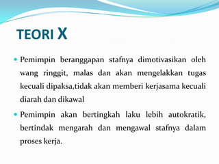 TEORI X
 Pemimpin beranggapan stafnya dimotivasikan oleh

wang ringgit, malas dan akan mengelakkan tugas
kecuali dipaksa,tidak akan memberi kerjasama kecuali
diarah dan dikawal
 Pemimpin akan bertingkah laku lebih autokratik,

bertindak mengarah dan mengawal stafnya dalam
proses kerja.

 