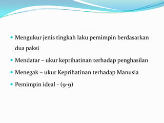  Mengukur jenis tingkah laku pemimpin berdasarkan

dua paksi
 Mendatar – ukur keprihatinan terhadap penghasilan

 Menegak – ukur Keprihatinan terhadap Manusia
 Pemimpin ideal - (9-9)

 