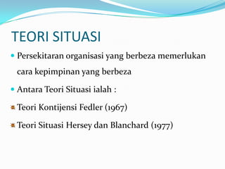 TEORI SITUASI
 Persekitaran organisasi yang berbeza memerlukan

cara kepimpinan yang berbeza
 Antara Teori Situasi ialah :

Teori Kontijensi Fedler (1967)
Teori Situasi Hersey dan Blanchard (1977)

 