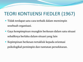 TEORI KONTIJENSI FIEDLER (1967)
 Tidak terdapat satu cara terbaik dalam memimpin

sesebuah organisasi.
 Gaya kempimpinan mungkin berkesan dalam satu situasi

sebaliknya berlaku dalam situasi yang lain
 Kepimpinan berkesan tertakluk kepada orientasi

psikologikal pemimpin dan tuntutan persekitaran.

 