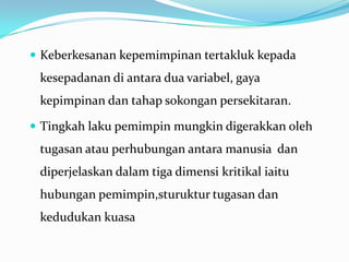  Keberkesanan kepemimpinan tertakluk kepada

kesepadanan di antara dua variabel, gaya

kepimpinan dan tahap sokongan persekitaran.
 Tingkah laku pemimpin mungkin digerakkan oleh

tugasan atau perhubungan antara manusia dan
diperjelaskan dalam tiga dimensi kritikal iaitu
hubungan pemimpin,sturuktur tugasan dan

kedudukan kuasa

 