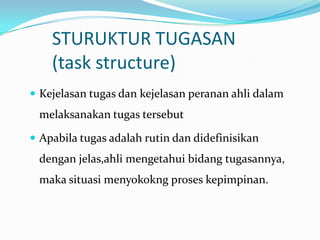 STURUKTUR TUGASAN
(task structure)
 Kejelasan tugas dan kejelasan peranan ahli dalam

melaksanakan tugas tersebut
 Apabila tugas adalah rutin dan didefinisikan

dengan jelas,ahli mengetahui bidang tugasannya,
maka situasi menyokokng proses kepimpinan.

 