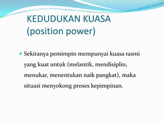 KEDUDUKAN KUASA
(position power)
 Sekiranya pemimpin mempunyai kuasa rasmi

yang kuat untuk (melantik, mendisiplin,
menukar, menentukan naik pangkat), maka
situasi menyokong proses kepimpinan.

 