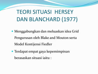 TEORI SITUASI HERSEY
DAN BLANCHARD (1977)
 Menggabungkan dan meluaskan idea Grid

Pengurusan oleh Blake and Mouton serta

Model Kontijensi Fiedler
 Terdapat empat gaya kepemimpinan

berasaskan situasi iaitu :

 