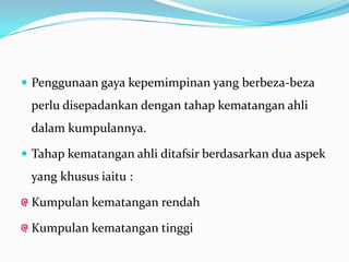  Penggunaan gaya kepemimpinan yang berbeza-beza

perlu disepadankan dengan tahap kematangan ahli
dalam kumpulannya.
 Tahap kematangan ahli ditafsir berdasarkan dua aspek

yang khusus iaitu :

Kumpulan kematangan rendah
Kumpulan kematangan tinggi

 
