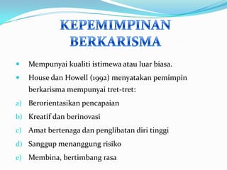 

Mempunyai kualiti istimewa atau luar biasa.



House dan Howell (1992) menyatakan pemimpin
berkarisma mempunyai tret-tret:

a) Berorientasikan pencapaian
b) Kreatif dan berinovasi
c) Amat bertenaga dan penglibatan diri tinggi
d) Sanggup menanggung risiko
e) Membina, bertimbang rasa

 