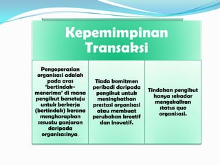 Kepemimpinan
Transaksi
Pengoperasian
organisasi adalah
pada aras
‘bertindakmenerima’ di mana
pengikut bersetuju
untuk berkerja
(bertindak) kerana
mengharapkan
sesuatu ganjaran
daripada
organisasinya.

Tiada komitmen
peribadi daripada
pengikut untuk
meningkatkan
prestasi organisasi
atau membuat
perubahan kreatif
dan inovatif.

Tindakan pengikut
hanya sekadar
mengekalkan
status quo
organisasi.

 