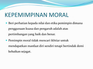 KEPEMIMPINAN MORAL
 Beri perhatian kepada nilai dan etika pemimpin dimana

penggunaan kuasa dan pengaruh adalah atas
pertimbangan yang baik dan benar.
 Pemimpin moral tidak mencari ikhtiar untuk

mendapatkan manfaat diri sendiri tetapi bertindak demi
kebaikan sejagat.

 