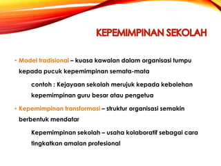 • Model tradisional – kuasa kawalan dalam organisasi tumpu

kepada pucuk kepemimpinan semata-mata
contoh : Kejayaan sekolah merujuk kepada kebolehan
kepemimpinan guru besar atau pengetua
• Kepemimpinan transformasi – struktur organisasi semakin
berbentuk mendatar
Kepemimpinan sekolah – usaha kolaboratif sebagai cara
tingkatkan amalan profesional

 