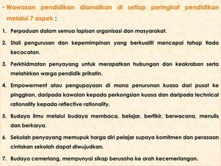 • Wawasan pendidikan diamalkan di setiap peringkat pendidikan
melalui 7 aspek :
1. Perpaduan dalam semua lapisan organisasi dan masyarakat.
2. Stail pengurusan dan kepemimpinan yang berkualiti mencapai tahap tiada
kecacatan.
3. Perkhidmatan penyayang untuk merapatkan hubungan dan keakraban serta
melahirkan warga pendidik prihatin.
4. Empowerment atau pengupayaan di mana penurunan kuasa dari pusat ke

pinggiran, daripada kawalan kepada perkongsian kuasa dan daripada technical
rationality kepada reflective rationality.
5. Budaya ilmu melalui budaya membaca, belajar, berfikir, berwacana, menulis
dan berkarya.

6. Sekolah penyayang memupuk harga diri pelajar supaya komitmen dan perasaan
cintakan sekolah dapat diwujudkan.
7. Budaya cemerlang, mempunyai sikap berusaha ke arah kecemerlangan.

 