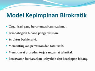 Model Kepimpinan Birokratik
 Organisasi yang berorientasikan matlamat.
 Pembahagian bidang pengkhususan.
 Struktur berhierarki.

 Mementingkan peraturan dan tatatertib.
 Mempunyai prosedur kerja yang amat teknikal.
 Penjawatan berdasarkan kelayakan dan kecekapan bidang.

 