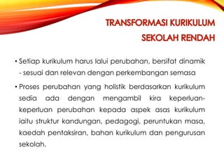 • Setiap kurikulum harus lalui perubahan, bersifat dinamik
- sesuai dan relevan dengan perkembangan semasa
• Proses perubahan yang holistik berdasarkan kurikulum

sedia

ada

dengan

mengambil

kira

keperluan-

keperluan perubahan kepada aspek asas kurikulum
iaitu struktur kandungan, pedagogi, peruntukan masa,
kaedah pentaksiran, bahan kurikulum dan pengurusan
sekolah.

 