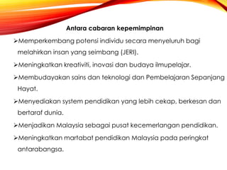 Antara cabaran kepemimpinan
Memperkembang potensi individu secara menyeluruh bagi
melahirkan insan yang seimbang (JERI).
Meningkatkan kreativiti, inovasi dan budaya ilmupelajar.
Membudayakan sains dan teknologi dan Pembelajaran Sepanjang
Hayat.
Menyediakan system pendidikan yang lebih cekap, berkesan dan
bertaraf dunia.
Menjadikan Malaysia sebagai pusat kecemerlangan pendidikan.
Meningkatkan martabat pendidikan Malaysia pada peringkat
antarabangsa.

 