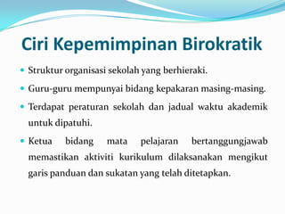Ciri Kepemimpinan Birokratik
 Struktur organisasi sekolah yang berhieraki.

 Guru-guru mempunyai bidang kepakaran masing-masing.
 Terdapat peraturan sekolah dan jadual waktu akademik

untuk dipatuhi.
 Ketua

bidang

mata

pelajaran

bertanggungjawab

memastikan aktiviti kurikulum dilaksanakan mengikut
garis panduan dan sukatan yang telah ditetapkan.

 