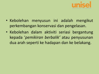 • Kebolehan menyusun ini adalah mengikut
perkembangan konservasi dan pengelasan.
• Kebolehan dalam aktiviti seriasi bergantung
kepada ‘pemikiran berbalik’ atau penyusunan
dua arah seperti ke hadapan dan ke belakang.
 