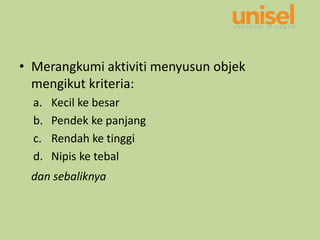 • Merangkumi aktiviti menyusun objek
mengikut kriteria:
a. Kecil ke besar
b. Pendek ke panjang
c. Rendah ke tinggi
d. Nipis ke tebal
dan sebaliknya
 