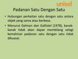 Padanan Satu Dengan Satu
• Hubungan perkaitan satu dengan satu antara
objek yang sama atau berbeza.
• Menurut Gelman dan Gallistel (1978), kanak-
kanak tidak akan dapat membilang selagi
kemahiran padanan satu dengan satu tidak
dikuasai.
 