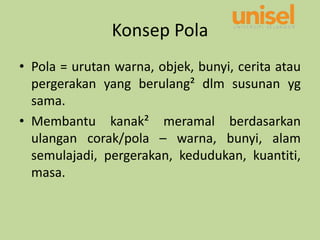 Konsep Pola
• Pola = urutan warna, objek, bunyi, cerita atau
pergerakan yang berulang² dlm susunan yg
sama.
• Membantu kanak² meramal berdasarkan
ulangan corak/pola – warna, bunyi, alam
semulajadi, pergerakan, kedudukan, kuantiti,
masa.
 