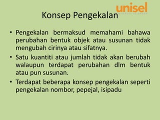 Konsep Pengekalan
• Pengekalan bermaksud memahami bahawa
perubahan bentuk objek atau susunan tidak
mengubah cirinya atau sifatnya.
• Satu kuantiti atau jumlah tidak akan berubah
walaupun terdapat perubahan dlm bentuk
atau pun susunan.
• Terdapat beberapa konsep pengekalan seperti
pengekalan nombor, pepejal, isipadu
 