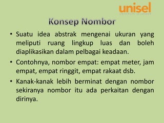 • Suatu idea abstrak mengenai ukuran yang
meliputi ruang lingkup luas dan boleh
diaplikasikan dalam pelbagai keadaan.
• Contohnya, nombor empat: empat meter, jam
empat, empat ringgit, empat rakaat dsb.
• Kanak-kanak lebih berminat dengan nombor
sekiranya nombor itu ada perkaitan dengan
dirinya.
 