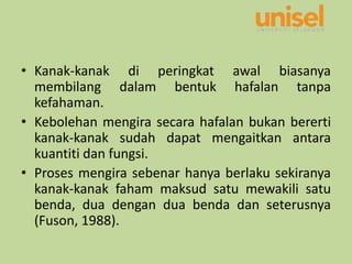 • Kanak-kanak di peringkat awal biasanya
membilang dalam bentuk hafalan tanpa
kefahaman.
• Kebolehan mengira secara hafalan bukan bererti
kanak-kanak sudah dapat mengaitkan antara
kuantiti dan fungsi.
• Proses mengira sebenar hanya berlaku sekiranya
kanak-kanak faham maksud satu mewakili satu
benda, dua dengan dua benda dan seterusnya
(Fuson, 1988).
 