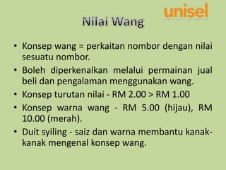 • Konsep wang = perkaitan nombor dengan nilai
sesuatu nombor.
• Boleh diperkenalkan melalui permainan jual
beli dan pengalaman menggunakan wang.
• Konsep turutan nilai - RM 2.00 > RM 1.00
• Konsep warna wang - RM 5.00 (hijau), RM
10.00 (merah).
• Duit syiling - saiz dan warna membantu kanak-
kanak mengenal konsep wang.
 