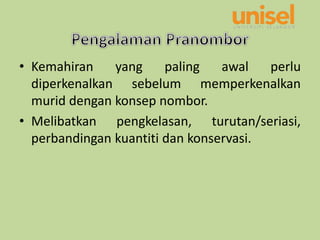 • Kemahiran yang paling awal perlu
diperkenalkan sebelum memperkenalkan
murid dengan konsep nombor.
• Melibatkan pengkelasan, turutan/seriasi,
perbandingan kuantiti dan konservasi.
 