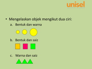 • Mengelaskan objek mengikut dua ciri:
a. Bentuk dan warna
b. Bentuk dan saiz
c. Warna dan saiz
 