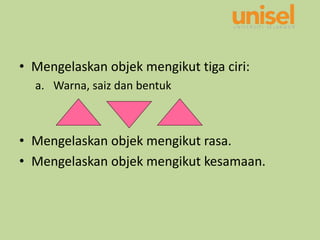 • Mengelaskan objek mengikut tiga ciri:
a. Warna, saiz dan bentuk
• Mengelaskan objek mengikut rasa.
• Mengelaskan objek mengikut kesamaan.
 
