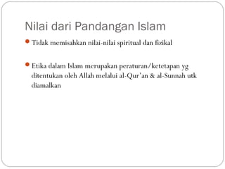 Nilai dari Pandangan Islam
Tidak memisahkan nilai-nilai spiritual dan fizikal


Etika dalam Islam merupakan peraturan/ketetapan yg
  ditentukan oleh Allah melalui al-Qur’an & al-Sunnah utk
  diamalkan
 