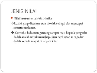 JENIS NILAI
Nilai Instrumental (ekstrinsik)
kualiti yang diterima atau ditolak sebagai alat mencapai
 sesuatu matlamat.
 Contoh : hukuman gantung sampai mati kepada pengedar
 dadah adalah untuk menghapuskan perbuatan mengedar
 dadah kepada rakyat di negara kita.
 