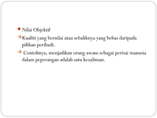 Nilai Objektif
Kualiti yang bernilai atau sebaliknya yang bebas daripada
 pilihan peribadi.
 Contohnya, menjadikan orang awam sebagai perisai manusia
 dalam peperangan adalah satu kezaliman.
 