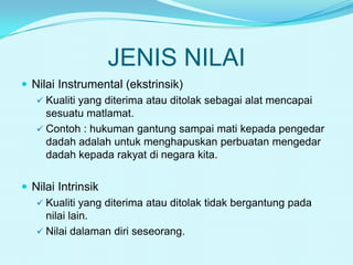 JENIS NILAI
 Nilai Instrumental (ekstrinsik)
 Kualiti yang diterima atau ditolak sebagai alat mencapai
sesuatu matlamat.
 Contoh : hukuman gantung sampai mati kepada pengedar
dadah adalah untuk menghapuskan perbuatan mengedar
dadah kepada rakyat di negara kita.
 Nilai Intrinsik
 Kualiti yang diterima atau ditolak tidak bergantung pada
nilai lain.
 Nilai dalaman diri seseorang.

 