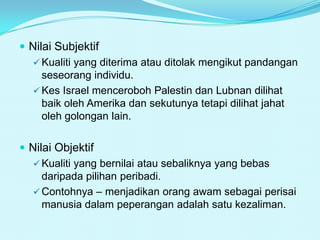  Nilai Subjektif
 Kualiti yang diterima atau ditolak mengikut pandangan
seseorang individu.
 Kes Israel menceroboh Palestin dan Lubnan dilihat
baik oleh Amerika dan sekutunya tetapi dilihat jahat
oleh golongan lain.
 Nilai Objektif
 Kualiti yang bernilai atau sebaliknya yang bebas
daripada pilihan peribadi.
 Contohnya – menjadikan orang awam sebagai perisai
manusia dalam peperangan adalah satu kezaliman.

 