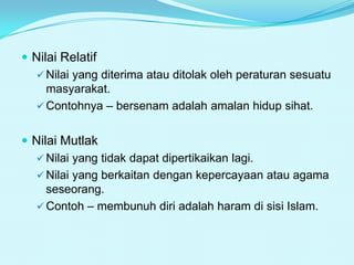  Nilai Relatif
 Nilai yang diterima atau ditolak oleh peraturan sesuatu
masyarakat.
 Contohnya – bersenam adalah amalan hidup sihat.
 Nilai Mutlak
 Nilai yang tidak dapat dipertikaikan lagi.
 Nilai yang berkaitan dengan kepercayaan atau agama
seseorang.
 Contoh – membunuh diri adalah haram di sisi Islam.

 