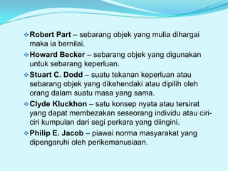  Robert Part – sebarang objek yang mulia dihargai

maka ia bernilai.
 Howard Becker – sebarang objek yang digunakan
untuk sebarang keperluan.
 Stuart C. Dodd – suatu tekanan keperluan atau
sebarang objek yang dikehendaki atau dipilih oleh
orang dalam suatu masa yang sama.
 Clyde Kluckhon – satu konsep nyata atau tersirat
yang dapat membezakan seseorang individu atau ciriciri kumpulan dari segi perkara yang diingini.
 Philip E. Jacob – piawai norma masyarakat yang
dipengaruhi oleh perikemanusiaan.

 