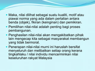  Maka, nilai dilihat sebagai suatu kualiti, motif atau

piawai norma yang ada dalam pertalian antara
benda (objek), fikiran (keinginan) dan pemikiran.
 Pemilihan nilai-nilai adalah penting bagi proses
pembangunan.
 Penghasilan nilai-nilai akan mengakibatkan pihak
lain mengecap kita sebagai masyarakat membangun
yang tidak bermoral.
 Penerapan nilai-nilai murni ini haruslah bersifat
menyeluruh dan melibatkan setiap orang kerana
tingkahlaku / nilai individu mencerminkan nilai
keseluruhan rakyat Malaysia

 