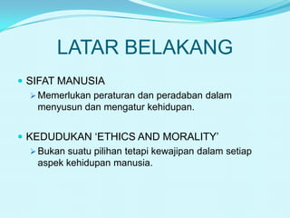 LATAR BELAKANG
 SIFAT MANUSIA
 Memerlukan peraturan dan peradaban dalam
menyusun dan mengatur kehidupan.
 KEDUDUKAN ‘ETHICS AND MORALITY’
 Bukan suatu pilihan tetapi kewajipan dalam setiap
aspek kehidupan manusia.

 