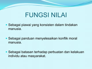 FUNGSI NILAI
 Sebagai piawai yang konsisten dalam tindakan

manusia.
 Sebagai panduan menyelesaikan konflik moral

manusia.
 Sebagai batasan terhadap perbuatan dan kelakuan

individu atau masyarakat.

 
