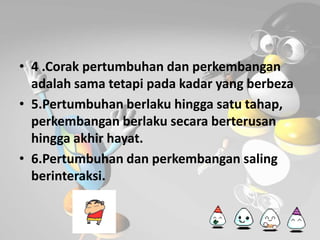 • 4 .Corak pertumbuhan dan perkembangan 
adalah sama tetapi pada kadar yang berbeza 
• 5.Pertumbuhan berlaku hingga satu tahap, 
perkembangan berlaku secara berterusan 
hingga akhir hayat. 
• 6.Pertumbuhan dan perkembangan saling 
berinteraksi. 
 
