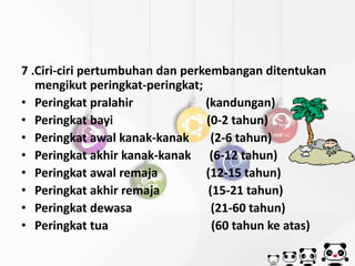 7 .Ciri-ciri pertumbuhan dan perkembangan ditentukan 
mengikut peringkat-peringkat; 
• Peringkat pralahir (kandungan) 
• Peringkat bayi (0-2 tahun) 
• Peringkat awal kanak-kanak (2-6 tahun) 
• Peringkat akhir kanak-kanak (6-12 tahun) 
• Peringkat awal remaja (12-15 tahun) 
• Peringkat akhir remaja (15-21 tahun) 
• Peringkat dewasa (21-60 tahun) 
• Peringkat tua (60 tahun ke atas) 
 