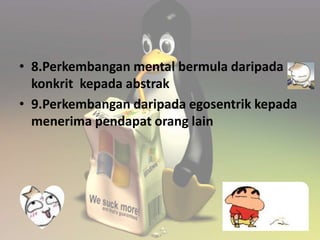 • 8.Perkembangan mental bermula daripada 
konkrit kepada abstrak 
• 9.Perkembangan daripada egosentrik kepada 
menerima pendapat orang lain 
 